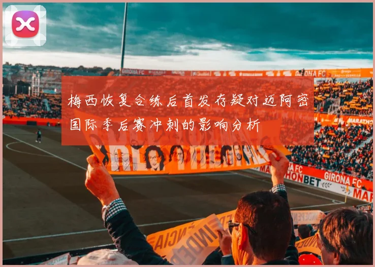 梅西恢复合练后首发存疑对迈阿密国际季后赛冲刺的影响分析