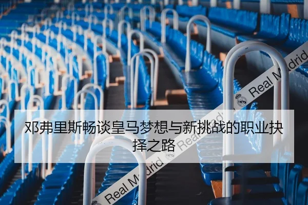 邓弗里斯畅谈皇马梦想与新挑战的职业抉择之路